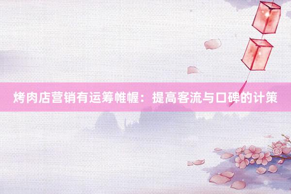 烤肉店营销有运筹帷幄：提高客流与口碑的计策